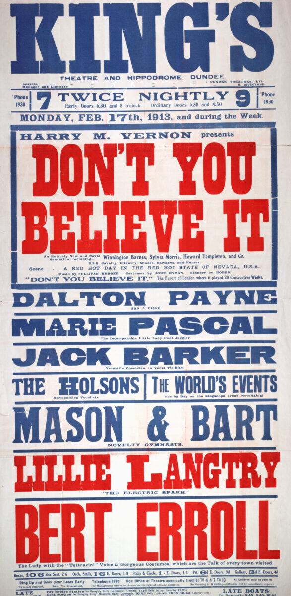 This poster advertises a variety programme at Dundee’s King’s Theatre and Hippodrome beginning 17 February 1913. Headlined by Harry M. Vernon’s spectacular production Don’t You Believe It, the show featured a western-themed drama with cavalry, cowboys, miners, and horses, alongside a supporting bill of singers, comedians, gymnasts, and speciality acts.