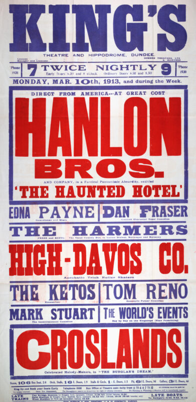 This poster advertises a variety programme at Dundee’s King’s Theatre and Hippodrome beginning 10 March 1913. Headlined by the American comedy troupe Hanlon Bros. in The Haunted Hotel, the bill also featured comedian Edna Payne, Scottish character vocalist Dan Fraser, roller-skating acrobats High-Davos Co., and musical entertainers The Croslands.
