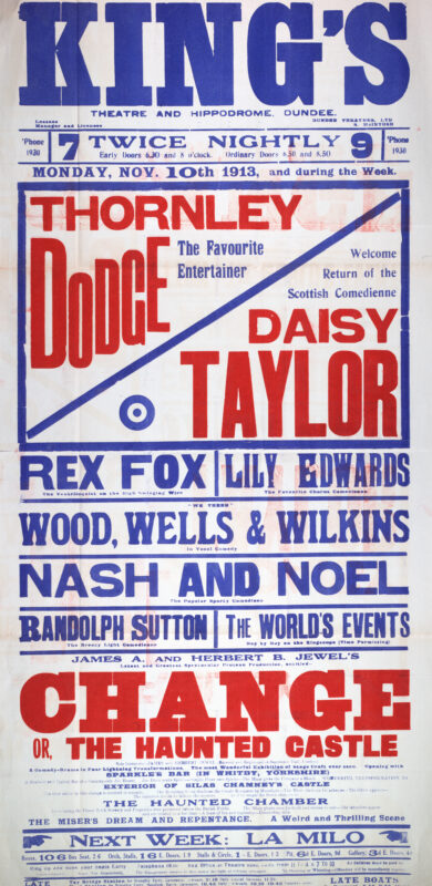 This poster advertises a variety programme at Dundee’s King’s Theatre and Hippodrome beginning 10 November 1913. Headlined by popular entertainers Thornley Dodge and Daisy Taylor, the bill also featured ventriloquist Rex Fox, vocal comedy act Wood, Wells & Wilkins, comedians Nash and Noel, and James A. and Herbert B. Jewel’s spectacular comedy-drama Change, or The Haunted Castle.